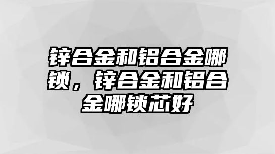 鋅合金和鋁合金哪鎖，鋅合金和鋁合金哪鎖芯好