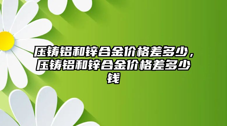 壓鑄鋁和鋅合金價(jià)格差多少，壓鑄鋁和鋅合金價(jià)格差多少錢