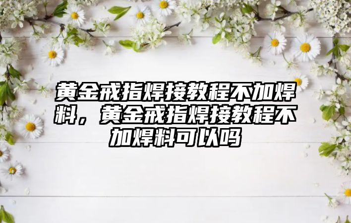 黃金戒指焊接教程不加焊料，黃金戒指焊接教程不加焊料可以嗎