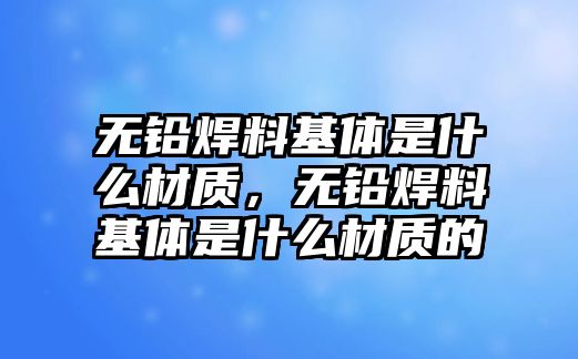 無(wú)鉛焊料基體是什么材質(zhì)，無(wú)鉛焊料基體是什么材質(zhì)的