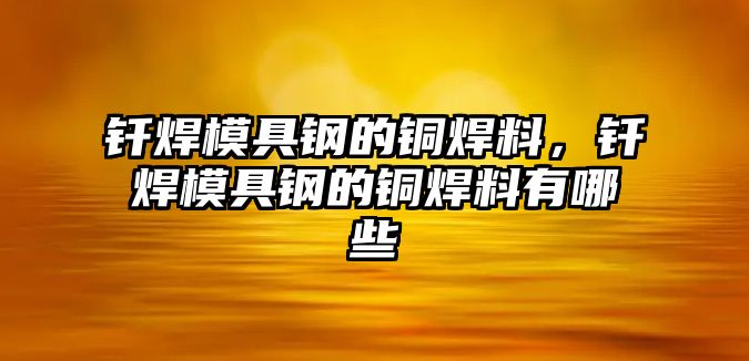 釬焊模具鋼的銅焊料，釬焊模具鋼的銅焊料有哪些