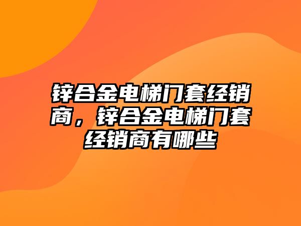 鋅合金電梯門套經(jīng)銷商，鋅合金電梯門套經(jīng)銷商有哪些