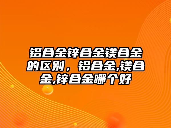 鋁合金鋅合金鎂合金的區(qū)別，鋁合金,鎂合金,鋅合金哪個好