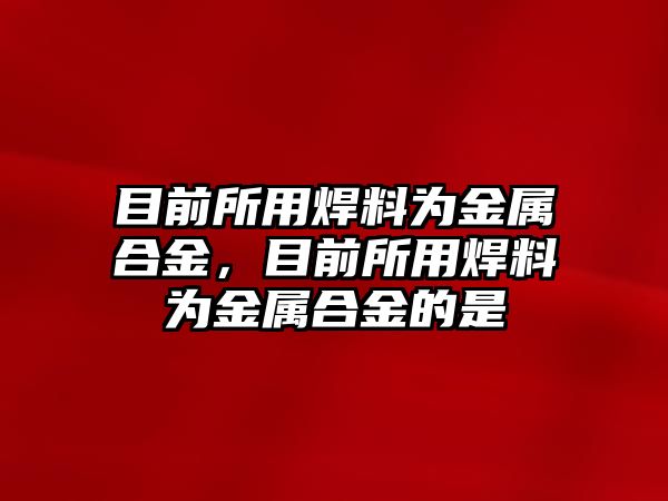 目前所用焊料為金屬合金，目前所用焊料為金屬合金的是