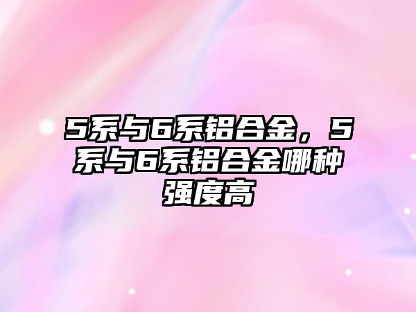 5系與6系鋁合金，5系與6系鋁合金哪種強度高