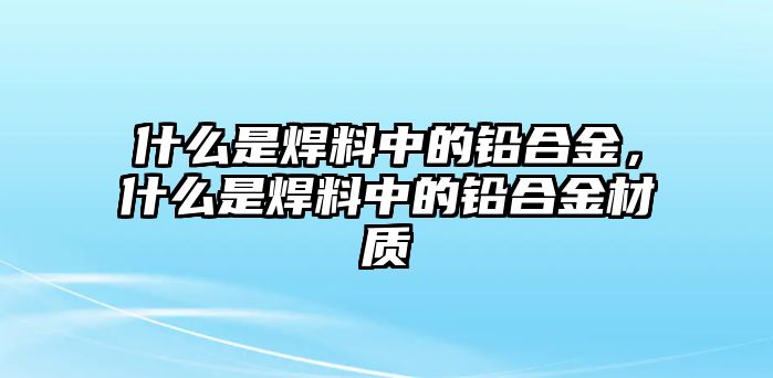 什么是焊料中的鉛合金，什么是焊料中的鉛合金材質(zhì)