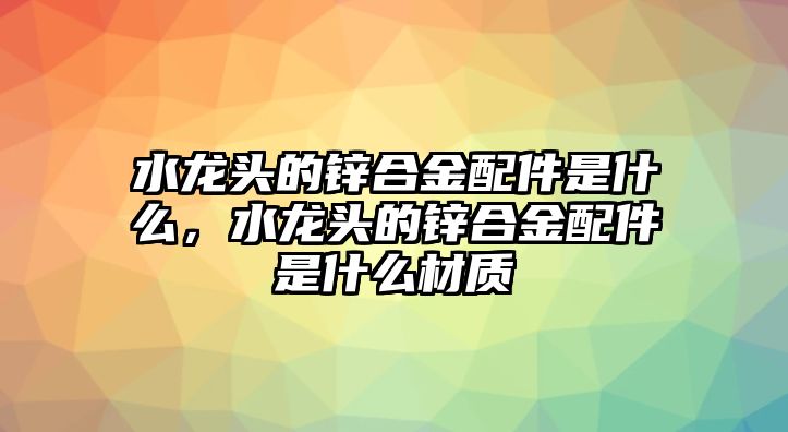 水龍頭的鋅合金配件是什么，水龍頭的鋅合金配件是什么材質(zhì)