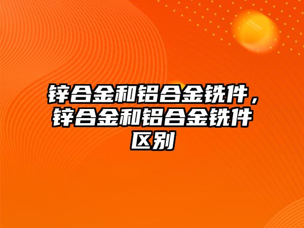 鋅合金和鋁合金銑件，鋅合金和鋁合金銑件區(qū)別