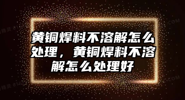 黃銅焊料不溶解怎么處理，黃銅焊料不溶解怎么處理好