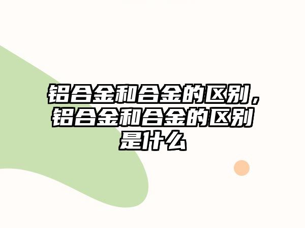 鋁合金和合金的區(qū)別，鋁合金和合金的區(qū)別是什么