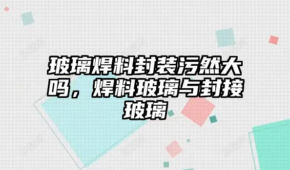 玻璃焊料封裝污然大嗎，焊料玻璃與封接玻璃