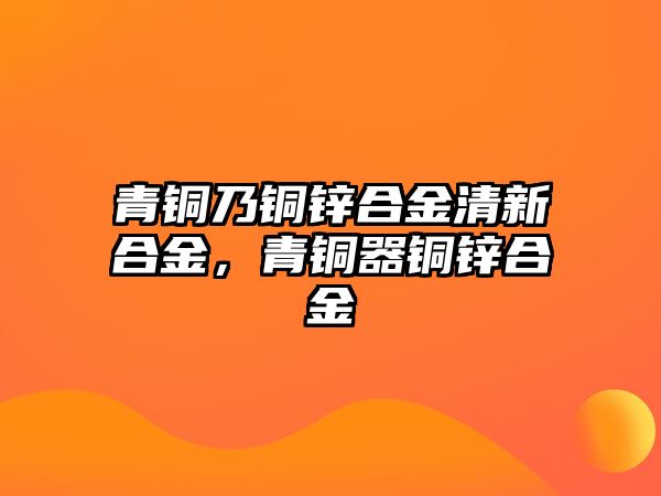 青銅乃銅鋅合金清新合金，青銅器銅鋅合金