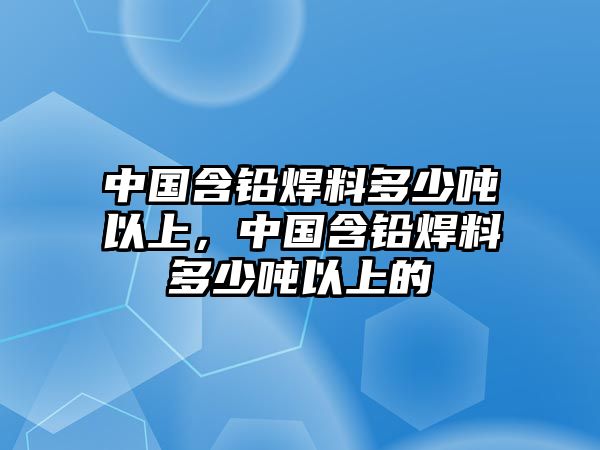 中國含鉛焊料多少噸以上，中國含鉛焊料多少噸以上的