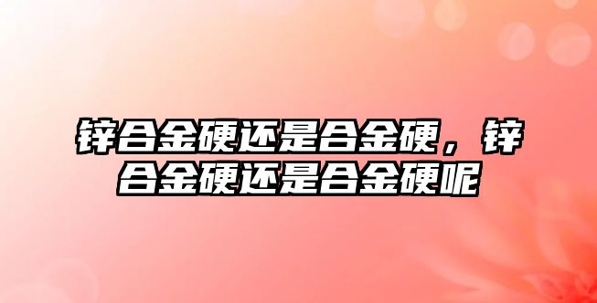 鋅合金硬還是合金硬，鋅合金硬還是合金硬呢