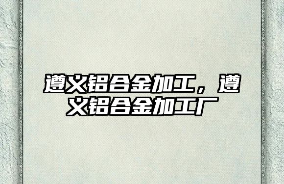 遵義鋁合金加工，遵義鋁合金加工廠