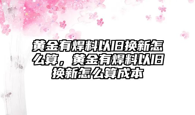 黃金有焊料以舊換新怎么算，黃金有焊料以舊換新怎么算成本