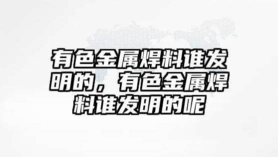 有色金屬焊料誰發(fā)明的，有色金屬焊料誰發(fā)明的呢