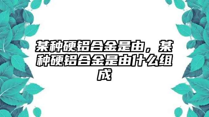 某種硬鋁合金是由，某種硬鋁合金是由什么組成