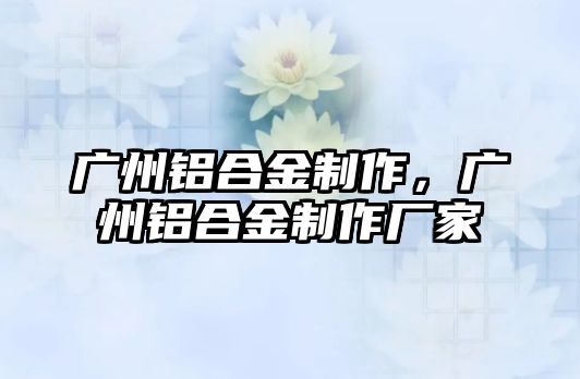 廣州鋁合金制作，廣州鋁合金制作廠家