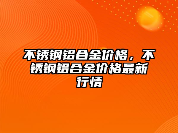 不銹鋼鋁合金價格，不銹鋼鋁合金價格最新行情