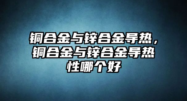 銅合金與鋅合金導(dǎo)熱，銅合金與鋅合金導(dǎo)熱性哪個(gè)好