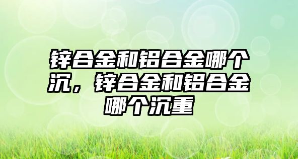 鋅合金和鋁合金哪個沉，鋅合金和鋁合金哪個沉重