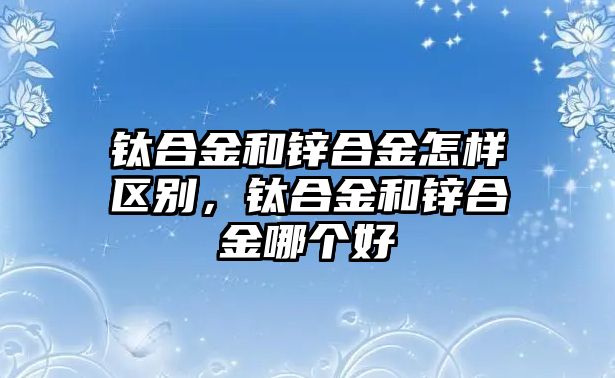 鈦合金和鋅合金怎樣區(qū)別，鈦合金和鋅合金哪個好