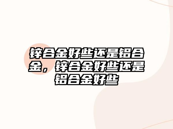 鋅合金好些還是鋁合金，鋅合金好些還是鋁合金好些