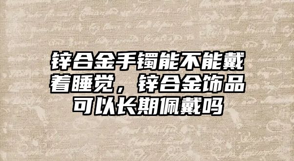 鋅合金手鐲能不能戴著睡覺(jué)，鋅合金飾品可以長(zhǎng)期佩戴嗎