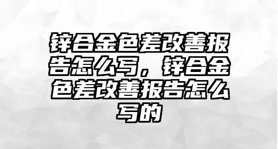 鋅合金色差改善報告怎么寫，鋅合金色差改善報告怎么寫的