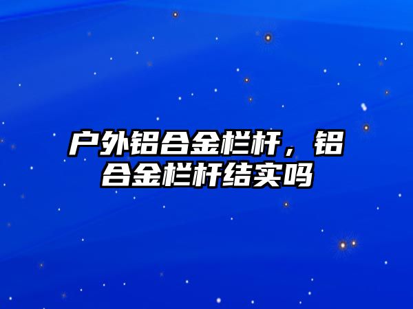 戶外鋁合金欄桿，鋁合金欄桿結(jié)實嗎