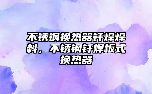 不銹鋼換熱器釬焊焊料，不銹鋼釬焊板式換熱器