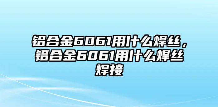 鋁合金6061用什么焊絲，鋁合金6061用什么焊絲焊接