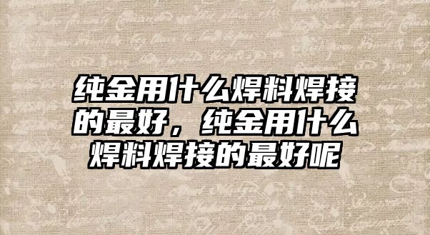 純金用什么焊料焊接的最好，純金用什么焊料焊接的最好呢