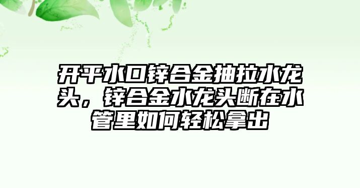 開平水口鋅合金抽拉水龍頭，鋅合金水龍頭斷在水管里如何輕松拿出