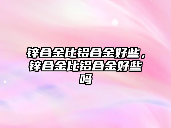 鋅合金比鋁合金好些，鋅合金比鋁合金好些嗎