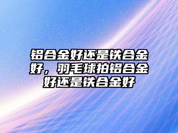 鋁合金好還是鐵合金好，羽毛球拍鋁合金好還是鐵合金好