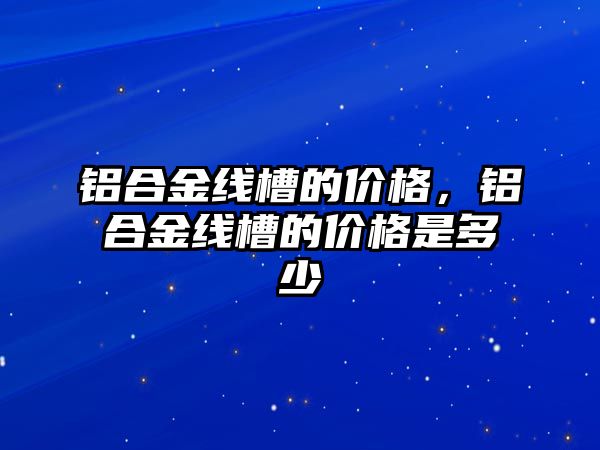 鋁合金線槽的價格，鋁合金線槽的價格是多少