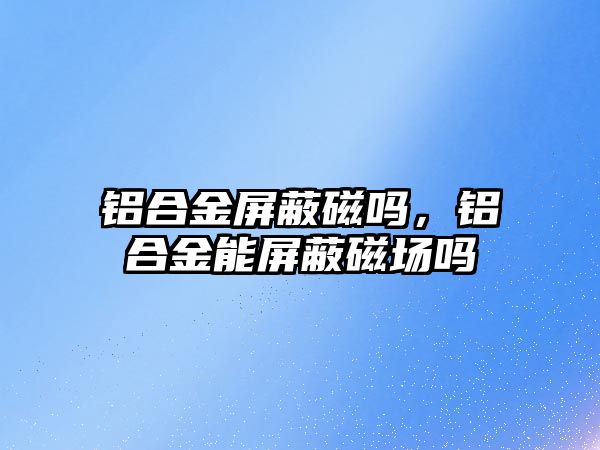 鋁合金屏蔽磁嗎，鋁合金能屏蔽磁場嗎