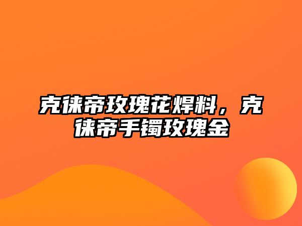 克徠帝玫瑰花焊料，克徠帝手鐲玫瑰金