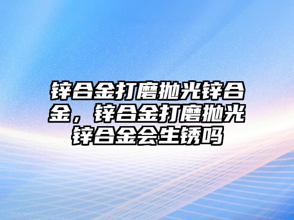 鋅合金打磨拋光鋅合金，鋅合金打磨拋光鋅合金會(huì)生銹嗎