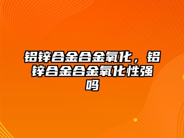 鋁鋅合金合金氧化，鋁鋅合金合金氧化性強嗎