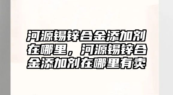 河源錫鋅合金添加劑在哪里，河源錫鋅合金添加劑在哪里有賣