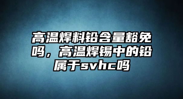 高溫焊料鉛含量豁免嗎，高溫焊錫中的鉛屬于svhc嗎