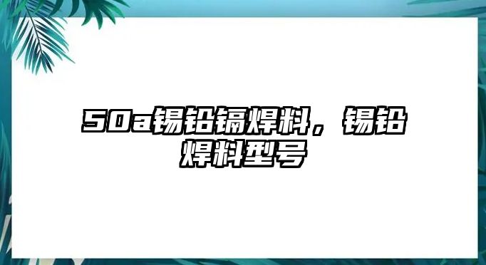 50a錫鉛鎘焊料，錫鉛焊料型號