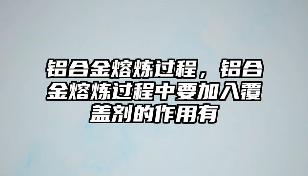 鋁合金熔煉過程，鋁合金熔煉過程中要加入覆蓋劑的作用有