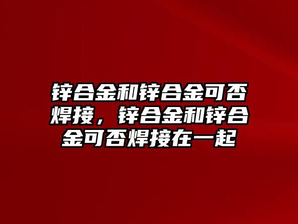 鋅合金和鋅合金可否焊接，鋅合金和鋅合金可否焊接在一起