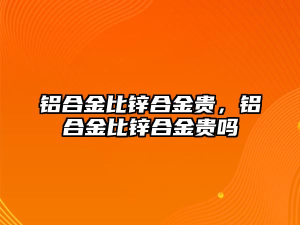 鋁合金比鋅合金貴，鋁合金比鋅合金貴嗎