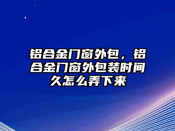 鋁合金門窗外包，鋁合金門窗外包裝時間久怎么弄下來