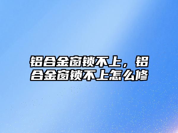 鋁合金窗鎖不上，鋁合金窗鎖不上怎么修